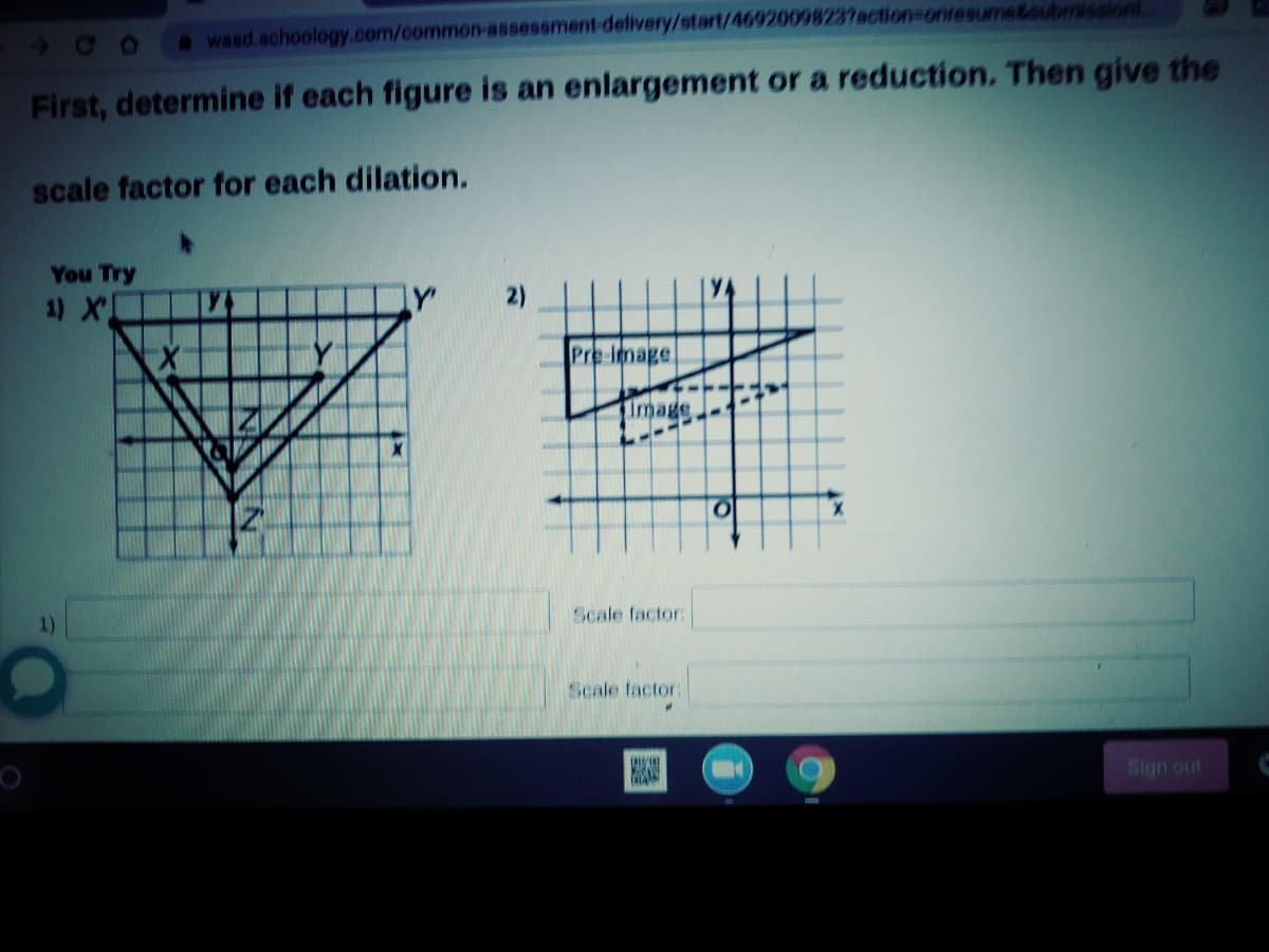 400
wasd.schoology.com/common-assessment-delivery/start/46920098237action=onresume&oubmission
First, determine if each figure is an enlargement or a reduction. Then give the
scale factor for each dilation.
You Try
1) X
Pre-Image
Image
Scale factor:
1)
Scale factor:
Sign out
