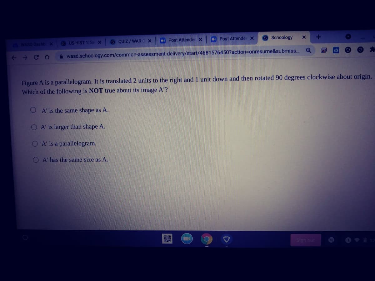 O Post Attende x Post Attende x
Schoology
S US HIST 1: Se X
S QUIZ / WAR O X
G WASD Dashb x
A wasd.schoology.com/common-assessment-delivery/start/4681576450?action=onresume&submiss..
Figure A is a parallelogram. It is translated 2 units to the right and 1 unit down and then rotated 90 degrees clockwise about origin.
Which of the following is NOT true about its image A'?
A' is the same shape as A.
O A' is larger than shape A.
O A' is a parallelogram.
O A' has the same size as A.
Sign out
