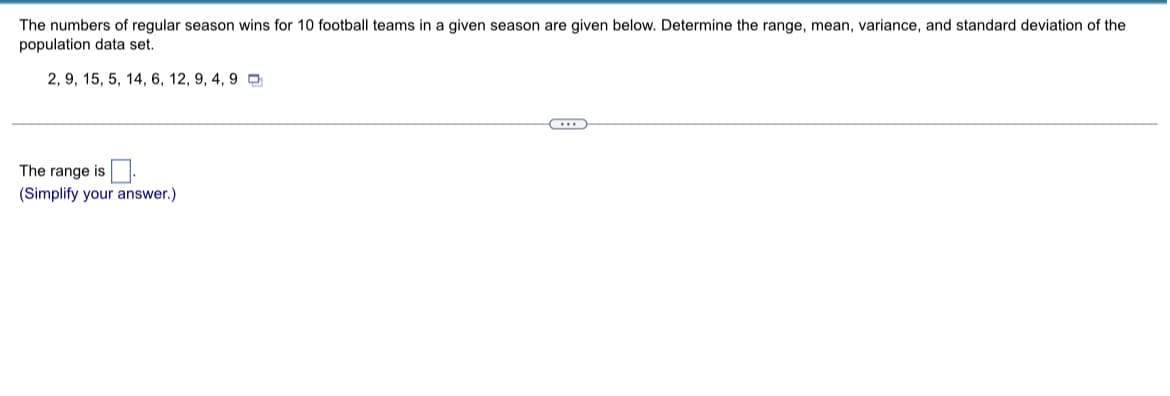 The numbers of regular season wins for 10 football teams in a given season are given below. Determine the range, mean, variance, and standard deviation of the
population data set.
2, 9, 15, 5, 14, 6, 12, 9, 4, 9
The range is
(Simplify your answer.)