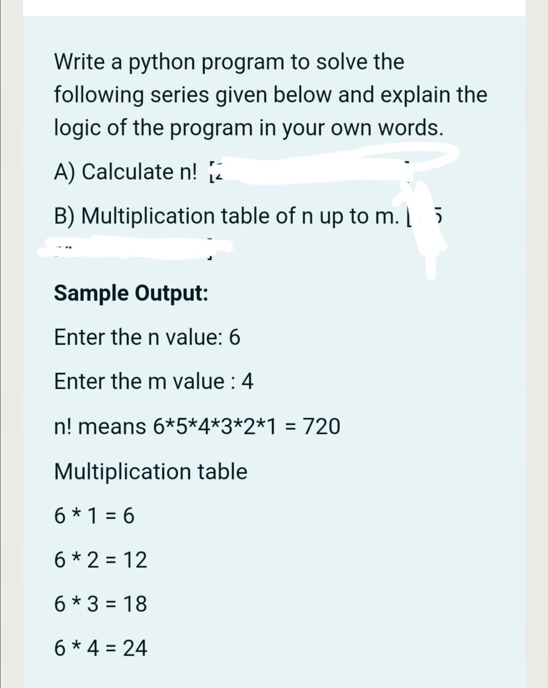 Write a python program to solve the
following series given below and explain the
logic of the program in your own words.
A) Calculate n! 2
B) Multiplication table of n up to m. | 5
Sample Output:
Enter the n value: 6
Enter the m value : 4
n! means 6*5*4*3*2*1 =720
%3D
Multiplication table
6 * 1 = 6
6 * 2 = 12
6 * 3 = 18
%3D
6 * 4 = 24
%3D
