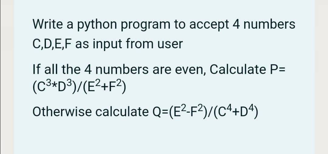 Write a python program to accept 4 numbers
C,D,E,F as input from user
If all the 4 numbers are even, Calculate P=
(C³*D®)/(E²+F?)
Otherwise calculate Q=(E2-F²)/(C4+D4)
