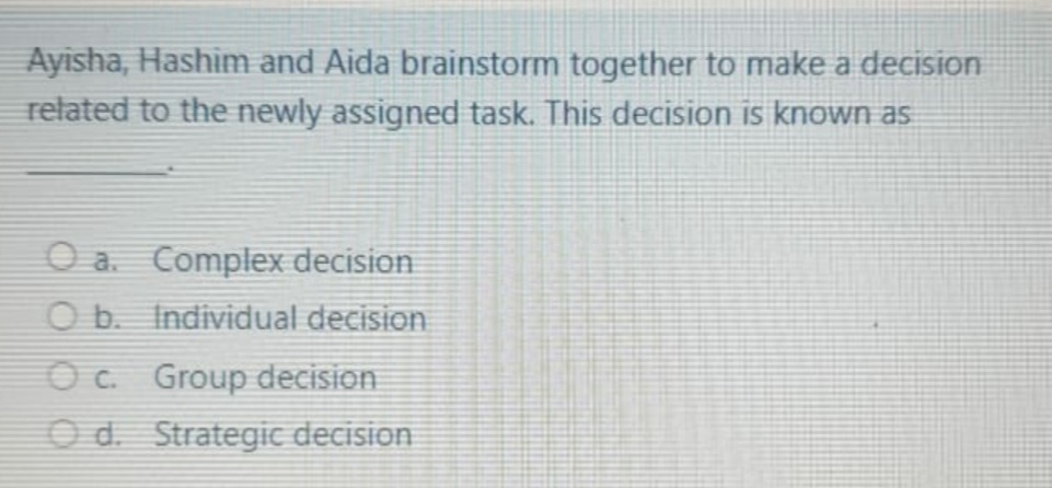 Ayisha, Hashim and Aida brainstorm together to make a decision
related to the newly assigned task. This decision is known as
O a. Complex decision
O b. Individual decision
Oc. Group decision
O d. Strategic decision
