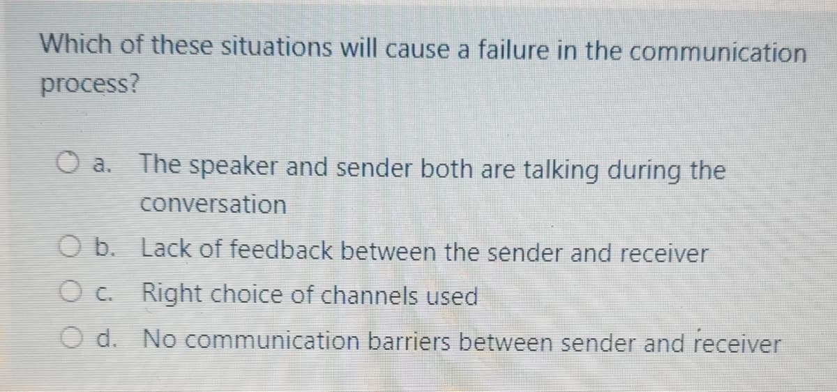 Which of these situations will cause a failure in the communication
process?
O a. The speaker and sender both are talking during the
conversation
O b. Lack of feedback between the sender and receiver
O c. Right choice of channels used
O d. No communication barriers between sender and receiver
