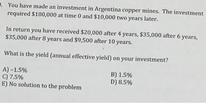 D. You have made an investment in Argentina copper mines. The investment
required $100,000 at time 0 and $10,000 two years later.
In return you have received $20,000 after 4 years, $35,000 after 6 years,
$35,000 after 8 years and $9,500 after 10 years.
What is the yield (annual effective yield) on your investment?
A) -1.5%
C) 7.5%
E) No solution to the problem
B) 1.5%
D) 8.5%
