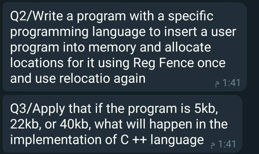 Q2/Write a program with a specific
programming language to insert a user
program into memory and allocate
locations for it using Reg Fence once
and use relocatio again
e 1:41
Q3/Apply that if the program is 5kb,
22kb, or 40kb, what will happen in the
implementation of C ++ language 2 1:41
