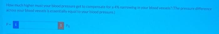 How much higher must your blood pressure get to compensate for a 4% narrowing in your blood vessels? (The pressure difference
across your blood vessels is essentially equal to your blood pressure)
р.
! Po