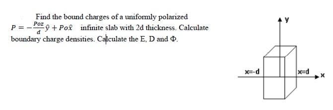 Find the bound charges of a unifomly polarized
Poz9 + Poâ infinite slab with 2d thickness. Calculate
boundary charge densities. Calculate the E, D and .
P = -
X=-d
x=d
