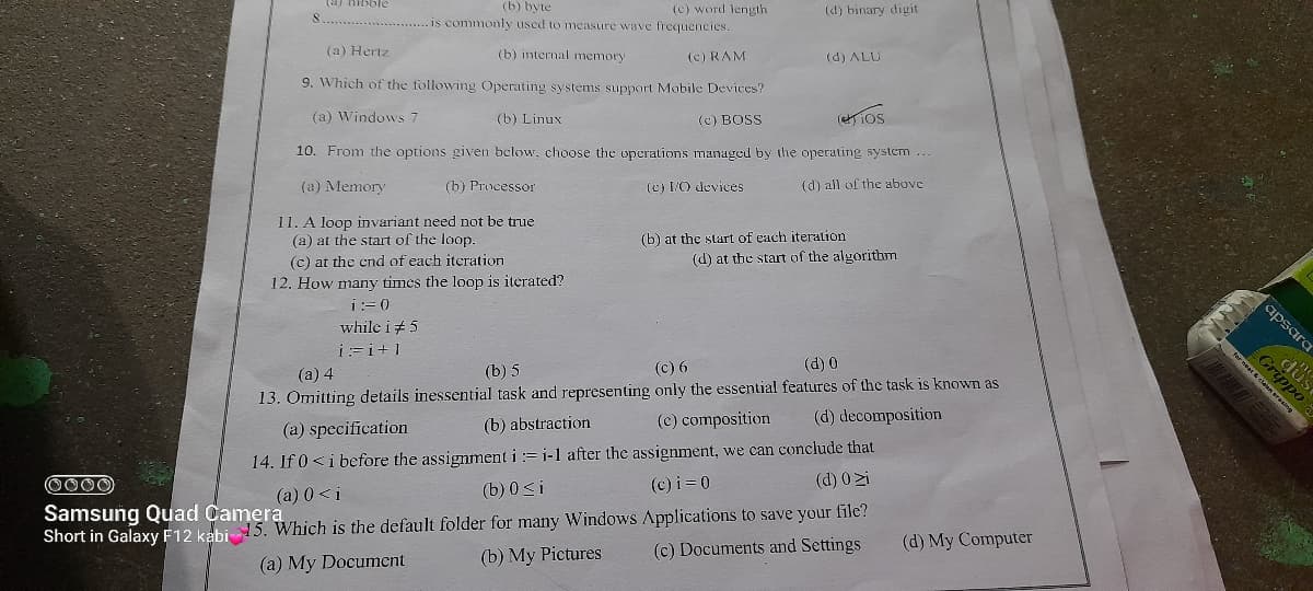 Gripp
(c) word length
is commonly used to measure wave frequencies.
(b) byte
(d) binary digit
(a) Hertz
(b) internal memory
(c) RAM
(d) ALU
9. Which of the following Operating systems support Mobile Devices?
(a) Windows 7
(b) Linux
(c) BOSS
(ios
10. From the options given below, choose the operations managed by the operating system
(a) Memory
(b) Prucessor
(c) IO devices
(d) all of the above
11. A loop invariant need not be true
(a) at the start of the loop.
(b) at the start of each iteration
(c) at the end of each itcration
(d) at the start of the algorithm
12. How many times the loop is iterated?
i:= 0
apsara
while i+5
i:=i+1
(a) 4
(b) 5
(c) 6
(d) 0
13. Omitting details inessential task and representing only the essential features of the task is known as
(b) abstraction
(c) composition
(d) decomposition
(a) specification
14. If 0 <i before the assignment i := i-1 after the assignment, we can conclude that
(b) 0<i
0000
(c) i = 0
(d) 0 zi
(a) 0 <i
Samsung Quad Camera
Short in Galaxy F12 kabi 15. Which is the default folder for many Windows Applications to save your file?
(c) Documents and Settings
(d) My Computer
(a) My Documcnt
(b) My Pictures
fer eat clelan erasing
