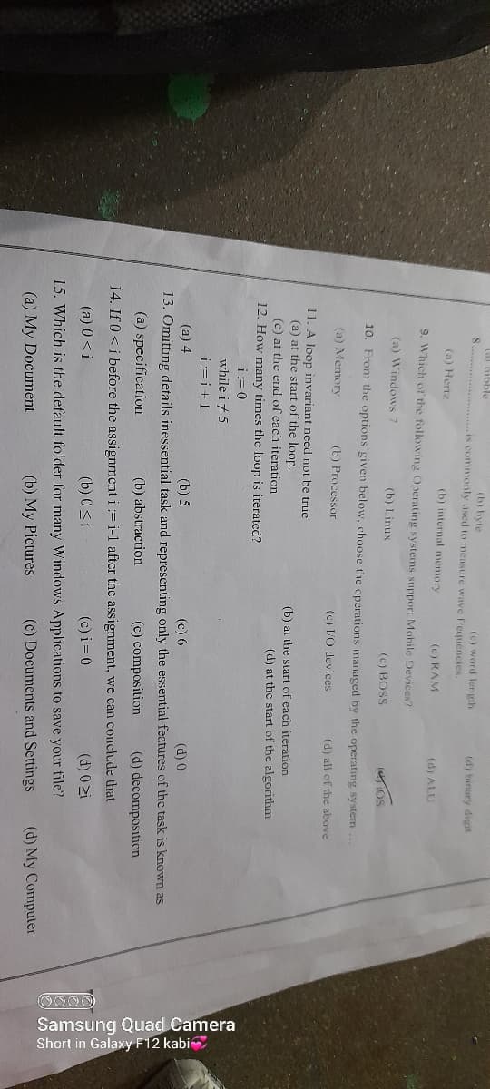 Samsung Quad Camera
Short in Galaxy F12 kabi
(A Gibble
(b) byte
...............is commonly used to measure wave frequencies.
(c) word length
(d) binary digit
(a) Hertz
(b) internal memory
(c) RAM
(d) ALU
9. Which of the following Operating systems support Mobile Devices?
(a) Windows
(b) Linux
(c) BOSS
(IOS
10. From the options given below, choose the operations managed by the operating system ...
(a) Memory
(b) Processor
(c) LO devices
(d) all of the above
11. A loop invariant need not be true
(a) at the start of the loop.
(c) at the end of each iteration
(b) at the start of cach iteration
(d) at the start of the algorithm
12. How many times the loop is iterated?
i:= 0
while i+ 5
i:=i+ I
(a) 4
(b) 5
(c) 6
(d) 0
13. Omitting details inessential task and representing only the essential features of the task is known as
(a) specification
(b) abstraction
(c) composition
(d) decomposition
14. If 0<i before the assignment i := i-1 after the assignment, we can conclude that
(a) 0 <i
(b) 0 <i
(c) i = 0
(d) 0 zi
15. Which is the default folder for many Windows Applications to save your file?
(a) My Document
(b) My Pictures
(c) Documents and Settings
(d) My Computer
