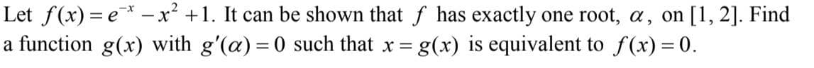 Let f(x) = e* –x² +1. It can be shown that f has exactly one root, a, on [1, 2]. Find
a function g(x) with g'(a) = 0 such that x = g(x) is equivalent to f(x) = 0.
