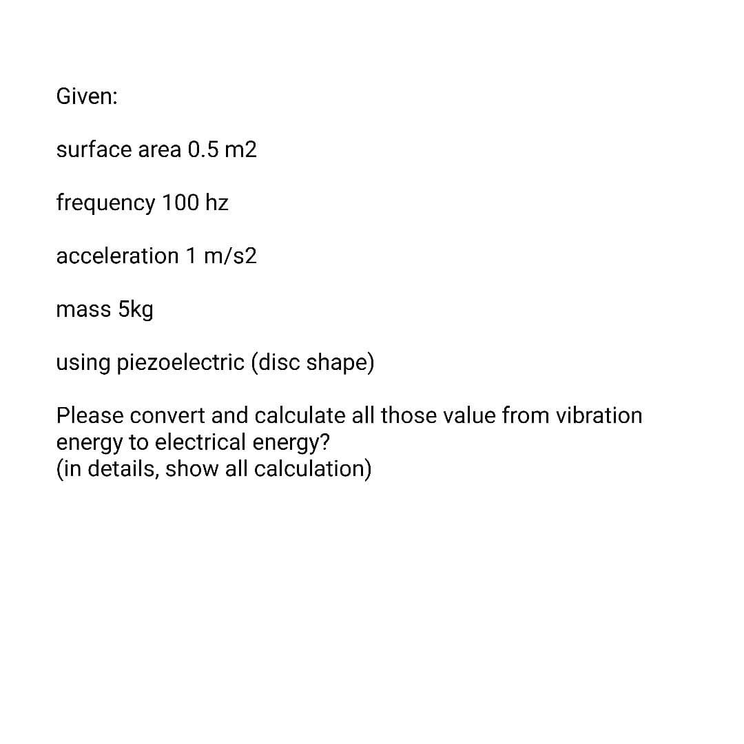 Given:
surface area 0.5 m2
frequency 100 hz
acceleration 1 m/s2
mass 5kg
using piezoelectric (disc shape)
Please convert and calculate all those value from vibration
energy to electrical energy?
(in details, show all calculation)
