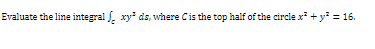 Evaluate the line integral . xy ds, where Cis the top half of the circle x +y = 16.
