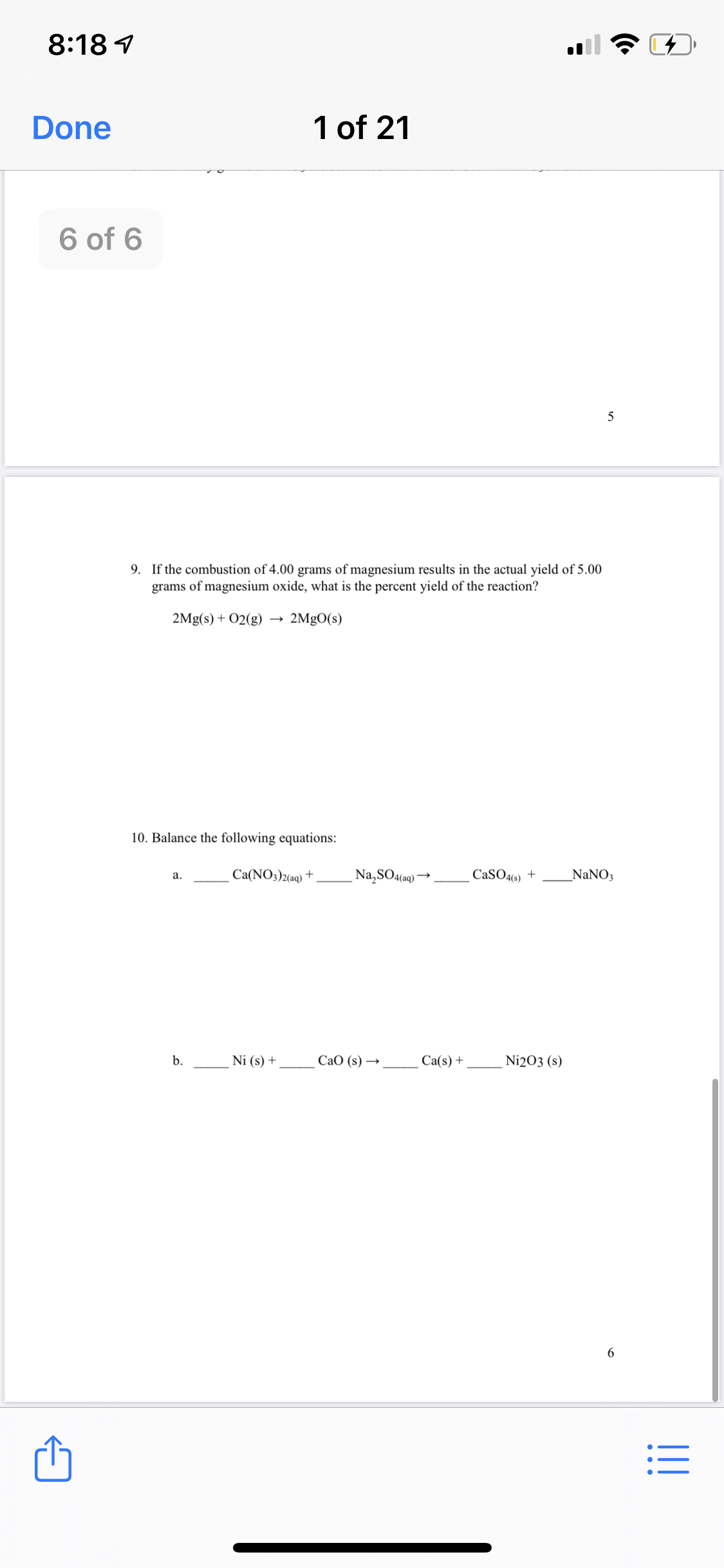 8:18 1
Done
1 of 21
6 of 6
9. If the combustion of 4.00 grams of magnesium results in the actual yield of 5.00
grams of magnesium oxide, what is the percent yield of the reaction?
2Mg(s) + 02(g)
2MgO(s)
10. Balance the following equations:
Са(NO3)2(ag) +
Na,SO4(aq)*
CaSO46) +
_NaNO3
а.
b.
Ni (s) +
СаО (s) —
Ca(s) +
Ni2O3 (s)
6.
I!!
