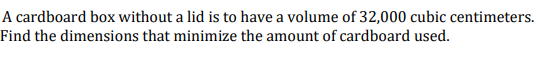 A cardboard box without a lid is to have a volume of 32,000 cubic centimeters.
Find the dimensions that minimize the amount of cardboard used.
