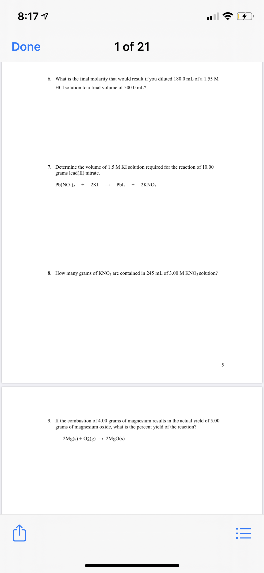 8:17 1
Done
1 of 21
6. What is the final molarity that would result if you diluted 180.0 mL of a 1.55 M
HCl solution to a final volume of 500.0 mL?
7. Determine the volume of 1.5 M KI solution required for the reaction of 10.00
grams lead(II) nitrate.
Pb(NO;)2
+
2KI
Pbl2
+
2KNO;
8. How many grams of KNO3 are contained in 245 mL of 3.00 M KNO3 solution?
9. If the combustion of 4.00 grams of magnesium results in the actual yield of 5.00
grams of magnesium oxide, what is the percent yield of the reaction?
2Mg(s) + O2(g)
2MgO(s)
I!!
