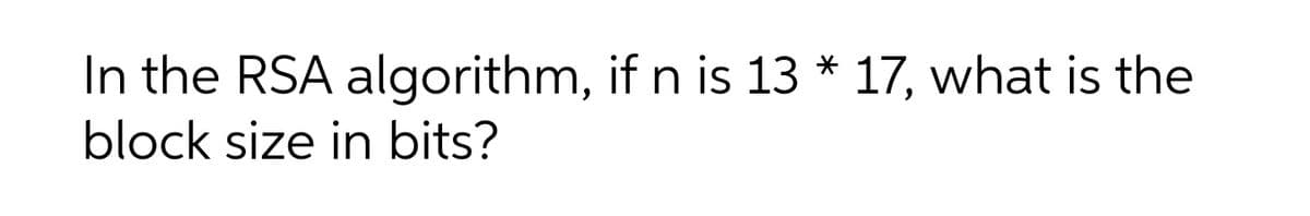 In the RSA algorithm, if n is 13 * 17, what is the
block size in bits?
