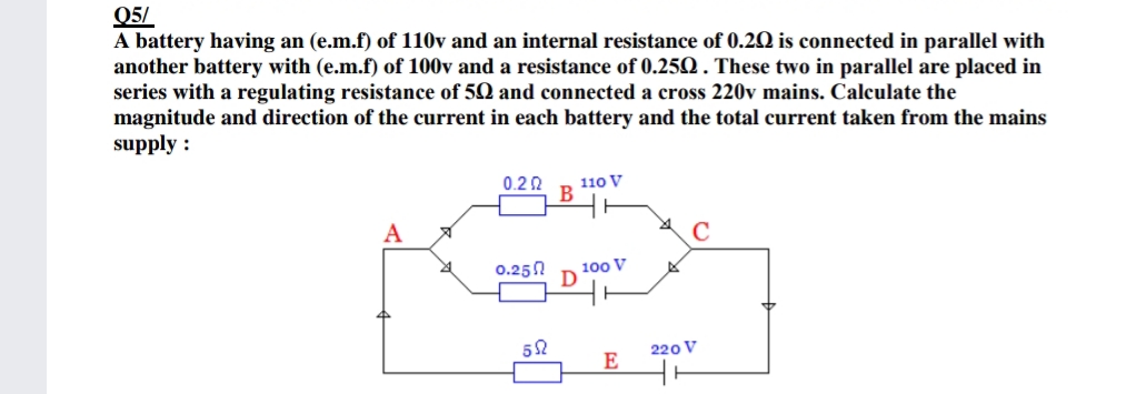 Q5/
A battery having an (e.m.f) of 110v and an internal resistance of 0.2Q is connected in parallel with
another battery with (e.m.f) of 100v and a resistance of 0.25Q . These two in parallel are placed in
series with a regulating resistance of 50 and connected a cross 220v mains. Calculate the
magnitude and direction of the current in each battery and the total current taken from the mains
supply :
110 V
0.2 2
B
0.250
100 V
D
220 V
E
