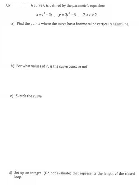 ŲZ.
A curve C is defined by the parametric equations
x=²-31, y=31²-9, -2<1<2.
a) Find the points where the curve has a horizontal or vertical tangent line.
b) For what values of f, is the curve concave up?
c) Sketch the curve.
d) Set up an integral (Do not evaluate) that represents the length of the closed
loop.