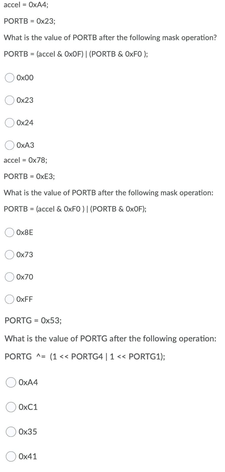 асcel %3D
OXA4;
PORTB = 0x23;
%3D
What is the value of PORTB after the following mask operation?
PORTB = (accel & OXOF)| (PORTB & OXFO );
%3D
Ox00
Ox23
Ox24
ОХАЗ
аccel %3D
Ох78;
PORTB = OXE3;
What is the value of PORTB after the following mask operation:
PORTB = (accel & OXFO ) | (PORTB & OXOF);
OX8E
Ox73
Ox70
OXFF
PORTG =
Ох53;
What is the value of PORTG after the following operation:
PORTG ^= (1<< PORTG4 | 1 << PORTG1);
OXA4
OXC1
Ох35
Ох41
