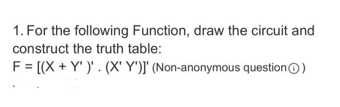 1. For the following Function, draw the circuit and
construct the truth table:
F = [(X + Y' )' . (X' Y')]' (Non-anonymous question)
