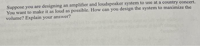 Suppose you are designing an amplifier and loudspeaker system to use at a country concert.
You want to make it as loud as possible. How can you design the system to maximize the
volume? Explain your answer?