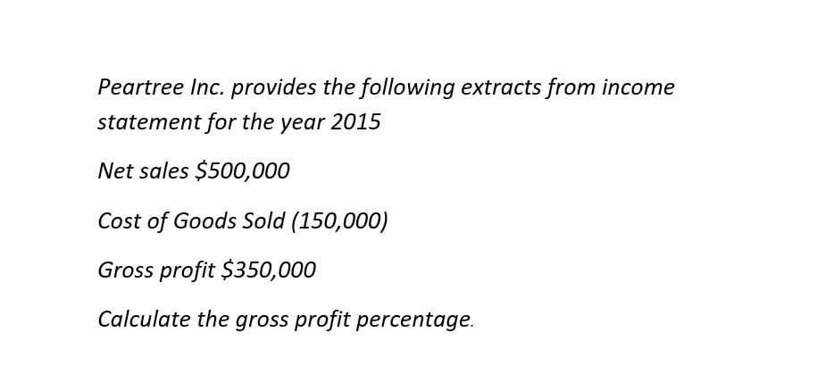 Peartree Inc. provides the following extracts from income
statement for the year 2015
Net sales $500,000
Cost of Goods Sold (150,000)
Gross profit $350,000
Calculate the gross profit percentage.