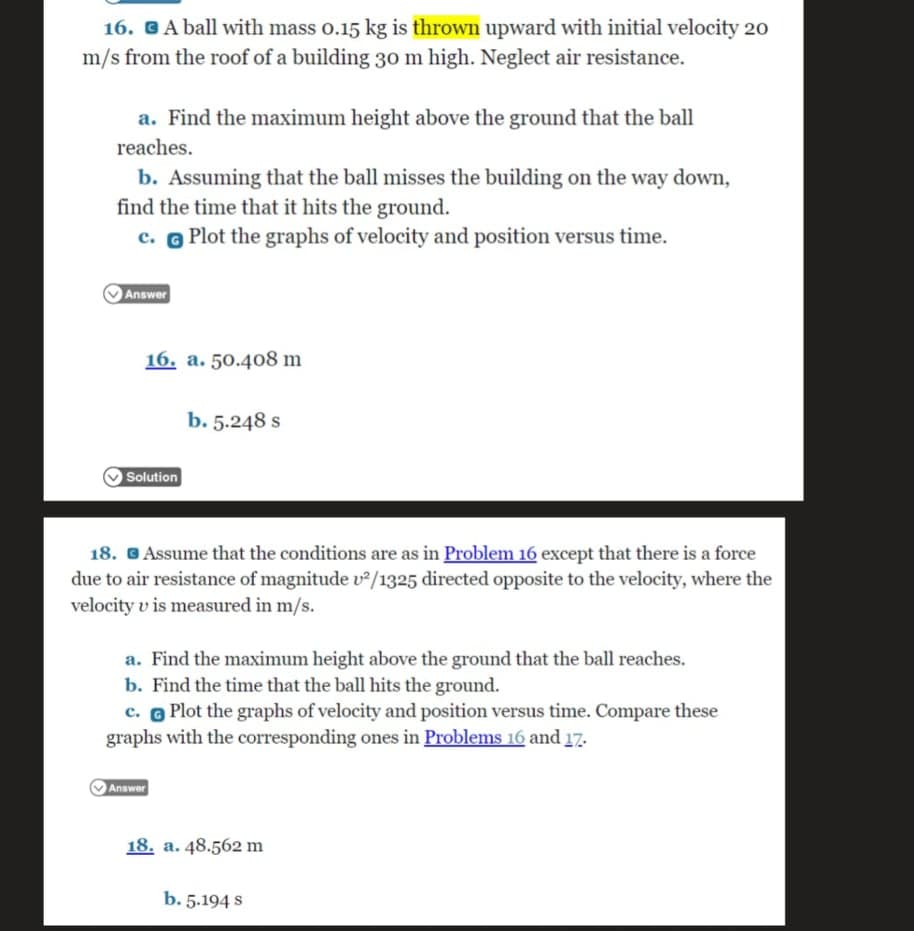 16. GA ball with mass o.15 kg is thrown upward with initial velocity 20
m/s from the roof of a building 30 m high. Neglect air resistance.
a. Find the maximum height above the ground that the ball
reaches.
b. Assuming that the ball misses the building on the way down,
find the time that it hits the ground.
c. o Plot the graphs of velocity and position versus time.
Answer
16. a. 50.408 m
b. 5.248 s
OSolution
18. G Assume that the conditions are as in Problem 16 except that there is a force
due to air resistance of magnitude v²/1325 directed opposite to the velocity, where the
velocity v is measured in m/s.
a. Find the maximum height above the ground that the ball reaches.
b. Find the time that the ball hits the ground.
c. O Plot the graphs of velocity and position versus time. Compare these
graphs with the corresponding ones in Problems 16 and 17.
Answer
18. a. 48.562 m
b. 5.194 s
