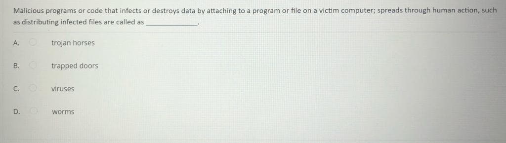 Malicious programs or code that infects or destroys data by attaching to a program or file on a victim computer; spreads through human action, such
as distributing infected files are called as
A.O
trojan horses
B.
trapped doors
C.
viruses
D.
worms
