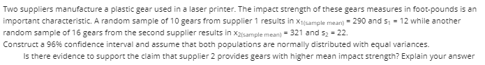 Two suppliers manufacture a plastic gear used in a laser printer. The impact strength of these gears measures in foot-pounds is an
important characteristic. A random sample of 10 gears from supplier 1 results in x1(sample mean) = 290 and s, = 12 while another
random sample of 16 gears from the second supplier results in x2(sample mean) = 321 and s2 = 22.
Construct a 96% confidence interval and assume that both populations are normally distributed with equal variances.
Is there evidence to support the claim that supplier 2 provides gears with higher mean impact strength? Explain your answer
