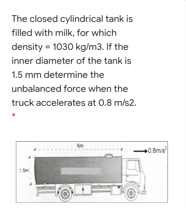 The closed cylindrical tank is
filled with milk, for which
density = 1030 kg/m3. If the
inner diameter of the tank is
1.5 mm determine the
unbalanced force when the
truck accelerates at 0.8 m/s2.
5m
0.8m/s2
1.5m
