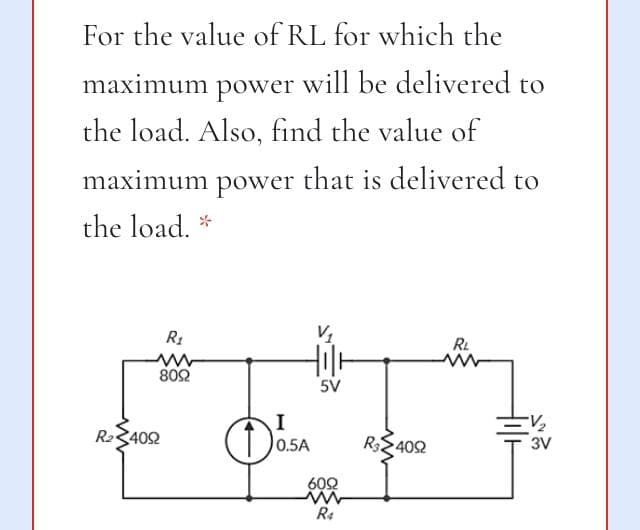 For the value of RL for which the
maximum power will be delivered to
the load. Also, find the value of
maximum power that is delivered to
the load. *
R1
RL
802
5V
I
0.5A
R23402
3V
402
602
R4
