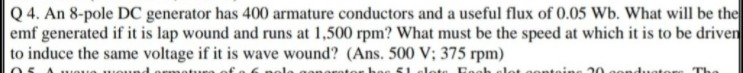 Q 4. An 8-pole DC generator has 400 armature conductors and a useful flux of 0.05 Wb. What will be the
emf generated if it is lap wound and runs at 1,500 rpm? What must be the speed at which it is to be driven
to induce the same voltage if it is wave wound? (Ans. 500 V; 375 rpm)
anarot
hoe S1
20
