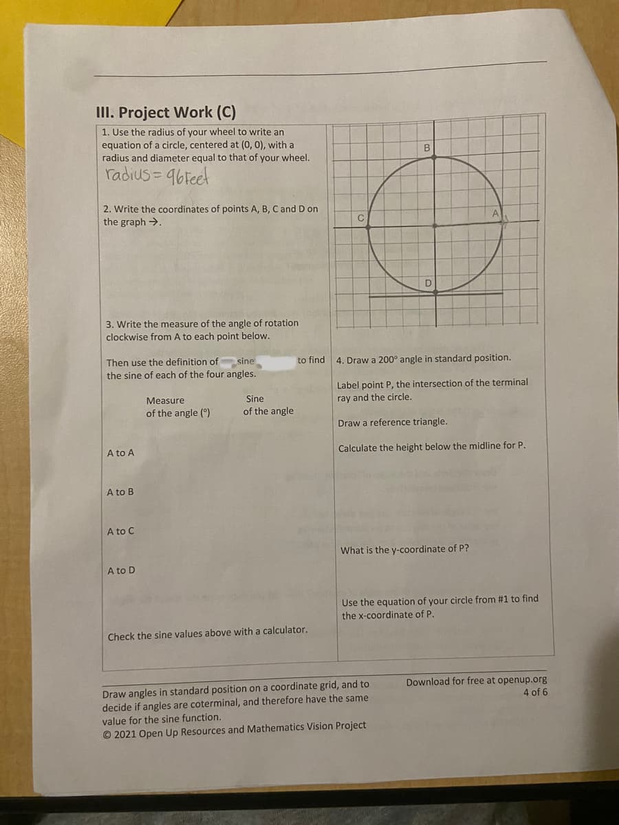 ### Circular Motion and Trigonometry Project

#### Project Work (C)

1. **Circle Equation Using Wheel's Radius:**
   - Use the radius of your wheel to write an equation of a circle, centered at (0,0), with a radius and diameter equal to that of your wheel.
   - Given: 
     \[
     \text{radius} = 96 \text{ feet}
     \]

2. **Point Coordinates on a Circle:**
   - Write the coordinates of points A, B, C, and D on the graph.

3. **Measure of Angle of Rotation:**
   - Write the measure of the angle of rotation clockwise from A to each point below.
   - Then use the definition of \(\sin(\theta) = \frac{{\text{opposite}}}{{\text{hypotenuse}}}\) to find the sine of each of the four angles.

   | Measure of the Angle (\(\theta\)) | Sine of the Angle |
   |----------------------------------|-------------------|
   | A to A |\[ \]                     | \[ \]             |
   | A to B |                     |             |
   | A to C |                     |             |
   | A to D |                     |             |

   - Use a calculator to check the sine values above.

4. **Drawing and Labeling Angles:**
   - Draw a 200° angle in standard position.
   - Label point \(P\), the intersection of the terminal ray and the circle.
   - Draw a reference triangle.
   - Calculate the height below the midline for point \(P\).
   - Determine the y-coordinate of point \(P\).
   - Use the equation of your circle from step 1 to find the x-coordinate of point \(P\).

---
#### Summary of Graph Information:
- **Graph Description:**
  The provided diagram is a coordinate grid with a circle centered at (0,0). The circle has four points labeled A, B, C, and D. Point A is at (96, 0), Point B is at (0, 96), Point C is at (-96, 0), and Point D is at (0, -96).

#### Resources and Credits:
- Draw angles in a standard position on a coordinate grid, decide if angles are coterminal, and therefore have the same value for the sine function.

© 2021 Open Up