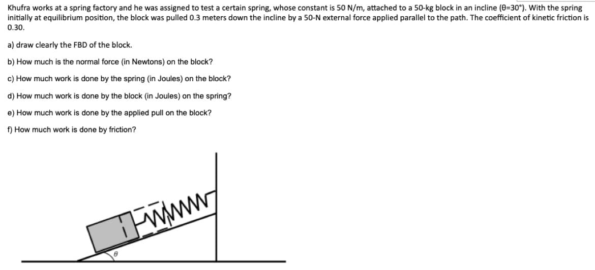 Khufra works at a spring factory and he was assigned to test a certain spring, whose constant is 50 N/m, attached to a 50-kg block in an incline (0=30°). With the spring
initially at equilibrium position, the block was pulled 0.3 meters down the incline by a 50-N external force applied parallel to the path. The coefficient of kinetic friction is
0.30.
a) draw clearly the FBD of the block.
b) How much is the normal force (in Newtons) on the block?
c) How much work is done by the spring (in Joules) on the block?
d) How much work is done by the block (in Joules) on the spring?
e) How much work is done by the applied pull on the block?
f) How much work is done by friction?