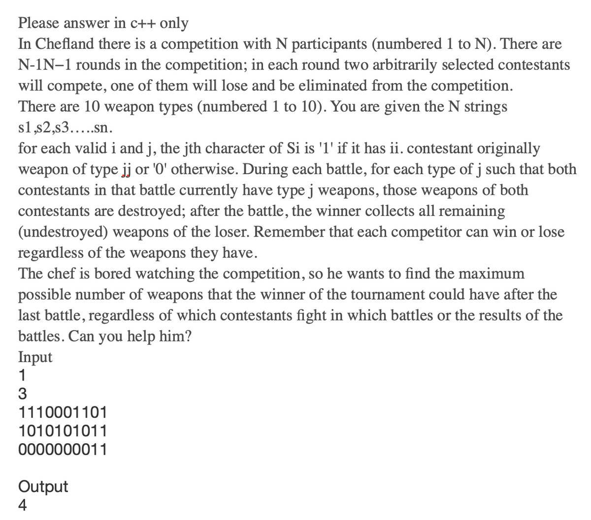 Please answer in c++ only
In Chefland there is a competition with N participants (numbered 1 to N). There are
N-IN-1 rounds in the competition; in each round two arbitrarily selected contestants
will compete, one of them will lose and be eliminated from the competition.
There are 10 weapon types (numbered 1 to 10). You are given the N strings
s1,s2,s3.....sn.
for each valid i and j, the jth character of Si is '1' if it has ii. contestant originally
weapon of type jj or '0' otherwise. During each battle, for each type of j such that both
contestants in that battle currently have type j weapons, those weapons of both
contestants are destroyed; after the battle, the winner collects all remaining
(undestroyed) weapons of the loser. Remember that each competitor can win or lose
regardless of the weapons they have.
The chef is bored watching the competition, so he wants to find the maximum
possible number of weapons that the winner of the tournament could have after the
last battle, regardless of which contestants fight in which battles or the results of the
battles. Can you help him?
Input
1
3
1110001101
1010101011
0000000011
Output
4