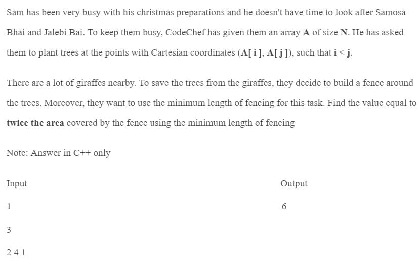 Sam has been very busy with his christmas preparations and he doesn't have time to look after Samosa
Bhai and Jalebi Bai. To keep them busy, CodeChef has given them an array A of size N. He has asked
them to plant trees at the points with Cartesian coordinates (A[i], A[j]), such that i<j.
There are a lot of giraffes nearby. To save the trees from the giraffes, they decide to build a fence around
the trees. Moreover, they want to use the minimum length of fencing for this task. Find the value equal to
twice the area covered by the fence using the minimum length of fencing
Note: Answer in C++ only
Input
1
3
241
Output
6