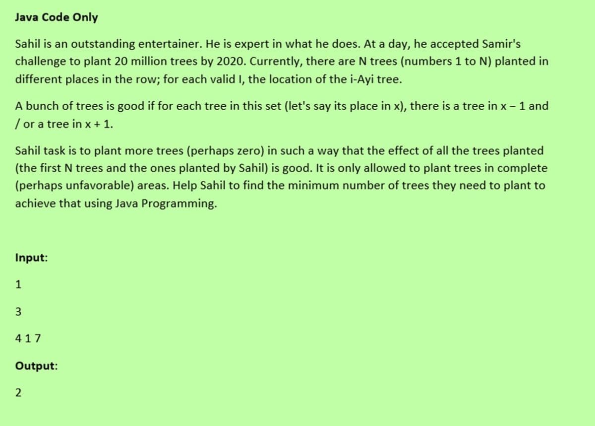 Java Code Only
Sahil is an outstanding entertainer. He is expert in what he does. At a day, he accepted Samir's
challenge to plant 20 million trees by 2020. Currently, there are N trees (numbers 1 to N) planted in
different places in the row; for each valid I, the location of the i-Ayi tree.
A bunch of trees is good if for each tree in this set (let's say its place in x), there is a tree in x - 1 and
/ or a tree in x + 1.
Sahil task is to plant more trees (perhaps zero) in such a way that the effect of all the trees planted
(the first N trees and the ones planted by Sahil) is good. It is only allowed to plant trees in complete
(perhaps unfavorable) areas. Help Sahil to find the minimum number of trees they need to plant to
achieve that using Java Programming.
Input:
1
417
Output:
2
