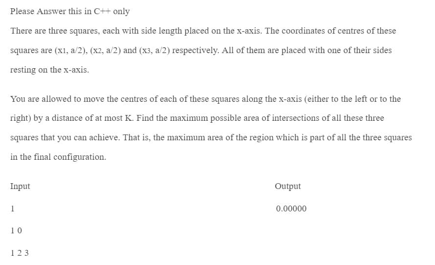 Please Answer this in C++ only
There are three squares, each with side length placed on the x-axis. The coordinates of centres of these
squares are (x1, a/2), (x2, a/2) and (x3, a/2) respectively. All of them are placed with one of their sides
resting on the x-axis.
You are allowed to move the centres of each of these squares along the x-axis (either to the left or to the
right) by a distance of at most K. Find the maximum possible area of intersections of all these three
squares that you can achieve. That is, the maximum area of the region which is part of all the three squares
in the final configuration.
Input
1
10
123
Output
0.00000