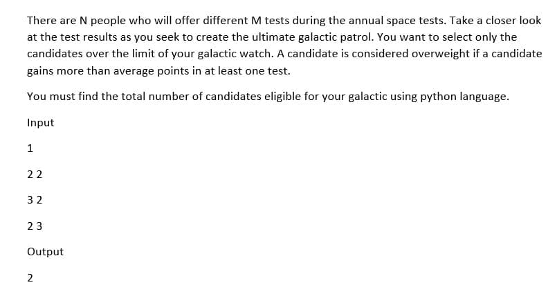 There are N people who will offer different M tests during the annual space tests. Take a closer look
at the test results as you seek to create the ultimate galactic patrol. You want to select only the
candidates over the limit of your galactic watch. A candidate is considered overweight if a candidate
gains more than average points in at least one test.
You must find the total number of candidates eligible for your galactic using python language.
Input
1
22
32
23
Output
2