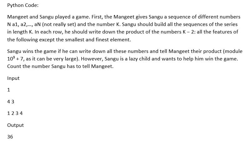 Python Code:
Mangeet and Sangu played a game. First, the Mangeet gives Sangu a sequence of different numbers
N a1, a2,., an (not really set) and the number K. Sangu should build all the sequences of the series
in length K. In each row, he should write down the product of the numbers K – 2: all the features of
the following except the smallest and finest element.
Sangu wins the game if he can write down all these numbers and tell Mangeet their product (module
10° + 7, as it can be very large). However, Sangu is a lazy child and wants to help him win the game.
Count the number Sangu has to tell Mangeet.
Input
1
43
123 4
Output
36
