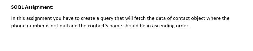 SOQL Assignment:
In this assignment you have to create a query that will fetch the data of contact object where the
phone number is not null and the contact's name should be in ascending order.
