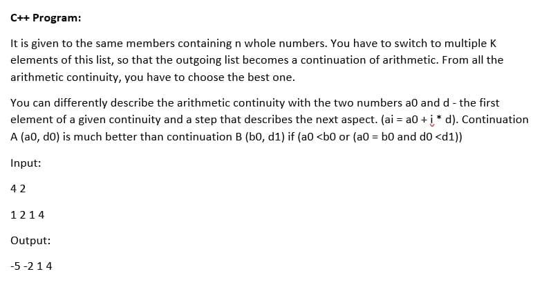 C++ Program:
It is given to the same members containing n whole numbers. You have to switch to multiple K
elements of this list, so that the outgoing list becomes a continuation of arithmetic. From all the
arithmetic continuity, you have to choose the best one.
You can differently describe the arithmetic continuity with the two numbers a0 and d - the first
element of a given continuity and a step that describes the next aspect. (ai = a0 + į* d). Continuation
A (a0, do) is much better than continuation B (b0, d1) if (a0 <b0 or (a0 = b0 and d0 <d1))
Input:
42
1214
Output:
-5 -2 14
