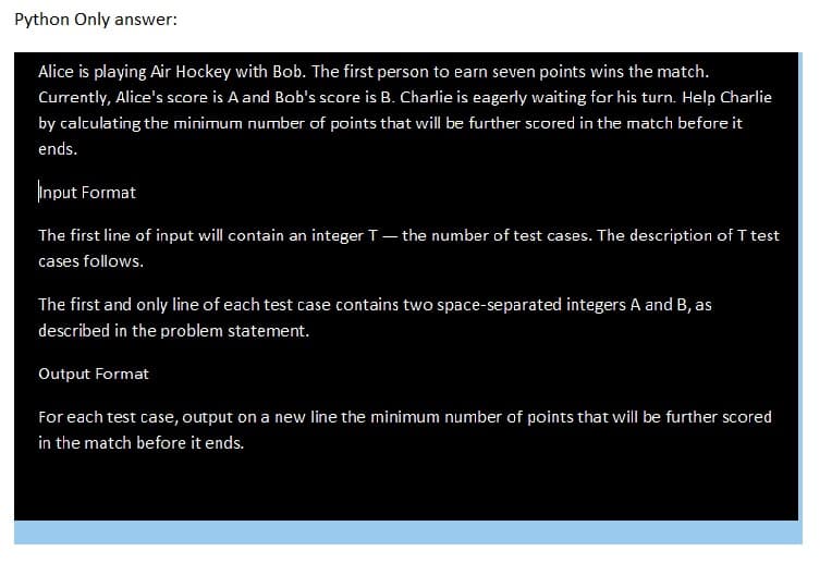 Python Only answer:
Alice is playing Air Hockey with Bob. The first person to earn seven points wins the match.
Currently, Alice's score is A and Bob's score is B. Charlie is eagerly waiting for his turn. Help Charlie
by calculating the minimum number of points that will be further scored in the match before it
ends.
Input Format
The first line of input will contain an integer T - the number of test cases. The description of T test
cases follows.
The first and only line of each test case contains two space-separated integers A and B, as
described in the problem statement.
Output Format
For each test case, output on a new line the minimum number of points that will be further scored
in the match before it ends.