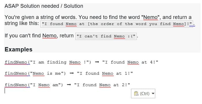 ASAP Solution needed / Solution
You're given a string of words. You need to find the word "Nemo", and return a
string like this: "I found Nemo at [the order of the word you find Nemo]!"
If you can't find Nemo, return "I can't find Nemo :(".
Examples
findNemo ("I am finding Nemo !") → "I found Nemo at 4!"
wwwwwwwww
findNemo ("Nemo is me") ➡ "I found Nemo at 1!"
findNemo ("I Nemo am") ➡ "I found Nemo at 2!"
wwwwwwww
(Ctrl)