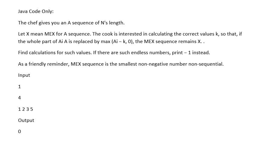 Java Code Only:
The chef gives you an A sequence of N's length.
Let X mean MEX for A sequence. The cook is interested in calculating the correct values k, so that, if
the whole part of Ai A is replaced by max (Ai – k, 0), the MEX sequence remains X..
Find calculations for such values. If there are such endless numbers, print - 1 instead.
As a friendly reminder, MEX sequence is the smallest non-negative number non-sequential.
Input
1
4
1235
Output
