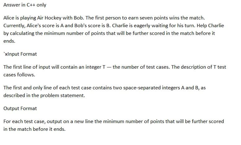 Answer in C++ only
Alice is playing Air Hockey with Bob. The first person to earn seven points wins the match.
Currently, Alice's score is A and Bob's score is B. Charlie is eagerly waiting for his turn. Help Charlie
by calculating the minimum number of points that will be further scored in the match before it
ends.
'xInput Format
-
The first line of input will contain an integer T
cases follows.
the number of test cases. The description of T test
The first and only line of each test case contains two space-separated integers A and B, as
described in the problem statement.
Output Format
For each test case, output on a new line the minimum number of points that will be further scored
in the match before it ends.