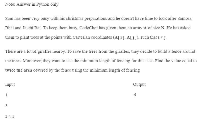 Note: Answer in Python only
Sam has been very busy with his christmas preparations and he doesn't have time to look after Samosa
Bhai and Jalebi Bai. To keep them busy, CodeChef has given them an array A of size N. He has asked
them to plant trees at the points with Cartesian coordinates (A[i], A[j]), such that i<j.
There are a lot of giraffes nearby. To save the trees from the giraffes, they decide to build a fence around
the trees. Moreover, they want to use the minimum length of fencing for this task. Find the value equal to
twice the area covered by the fence using the minimum length of fencing
Input
1
3
241
Output
6