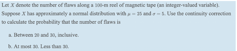 Let X denote the number of flaws along a 100-m reel of magnetic tape (an integer-valued variable).
Suppose X has approximately a normal distribution with u = 25 and o = 5. Use the continuity correction
to calculate the probability that the number of flaws is
a. Between 20 and 30, inclusive.
b. At most 30. Less than 30.
