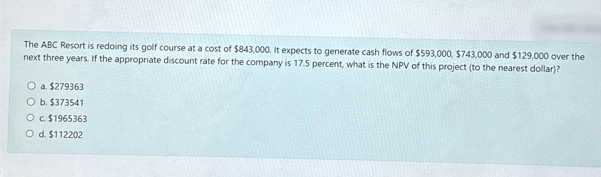 The ABC Resort is redoing its golf course at a cost of $843,000. It expects to generate cash flows of $593,000, $743,000 and $129,000 over the
next three years. If the appropriate discount rate for the company is 17.5 percent, what is the NPV of this project (to the nearest dollar)?
O a. $279363
O b. $373541
O c. $1965363
O d. $112202