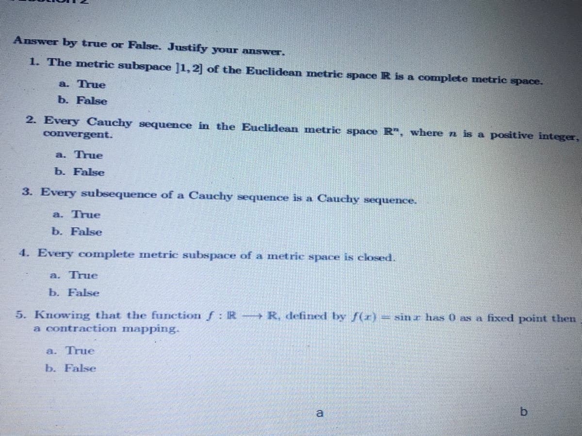 Answer by true or False. Justify your answer.
1. The metric subspace ]1, 2] of the Euclidean metric space R is a complete metric space.
a. True
b. False
2. Every Cauchy sequence in the Euclidean metric space R", where n is a positive integer,
convergent.
a. True
b. False
3. Every subsequence of a Cauchy sequence is a Cauchy sequence.
a. True
b. False
4. Every complete metric subspace of a metric space is closed.
a. True
b. False
5. Knowing that the function f: R R, defined by f(x)= sinr has 0 as a fixed point then
a contraction mapping.
a. True
b. False
